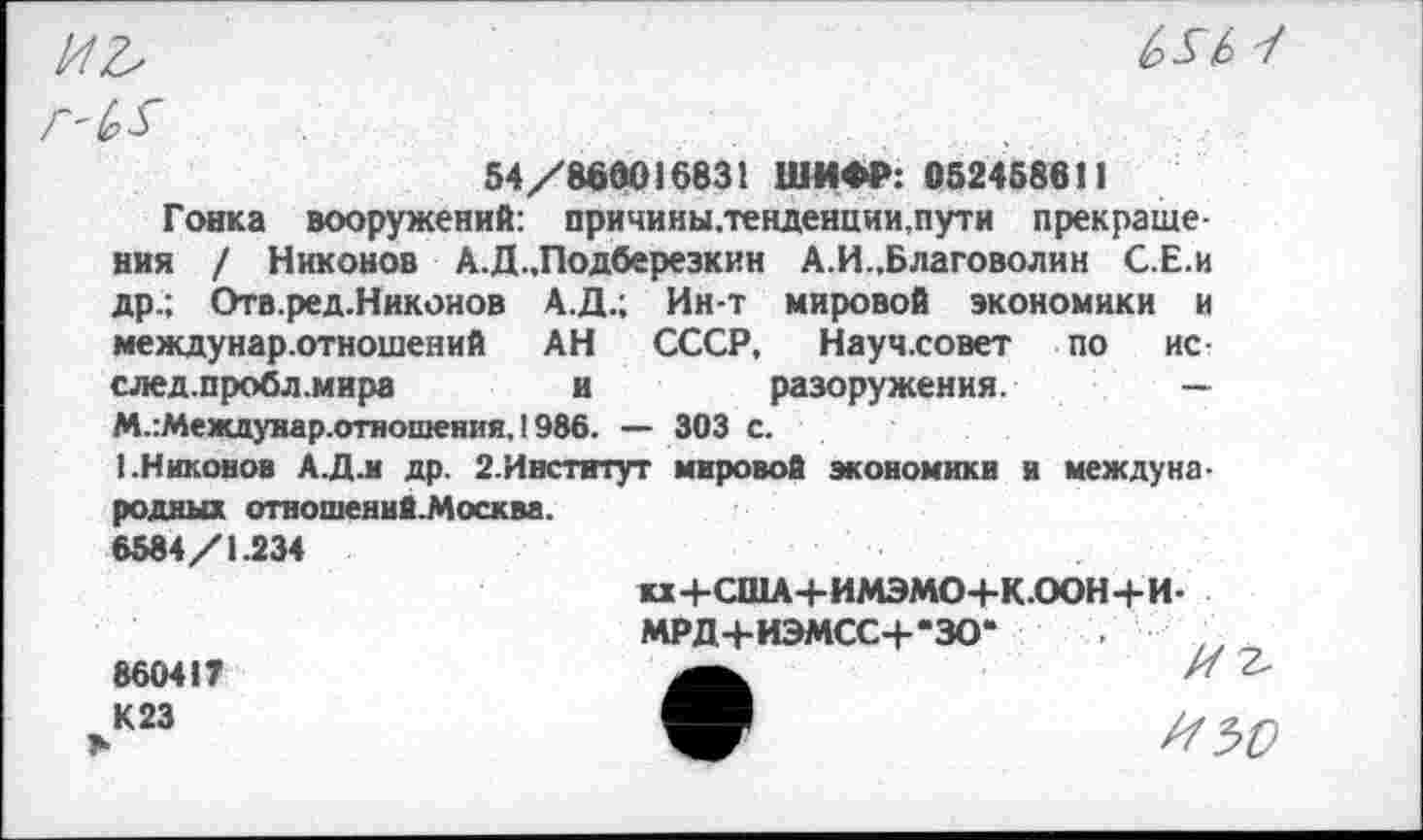 ﻿иъ
Ш 1
54/860016831 ШИФР: 052458611
Гонка вооружений: причины.тевденции,пути прекращения / Никонов А.Д.,Подберезкин А.И.,Благоволин С.Е.и др.; Отв.ред.Никонов А.Д.; Ин-т мировой экономики и междунар.отношений АН СССР, Научховет по нс-след.пробл.мира	и разоружения. —
М.:Междунар.отношения, 1986. — 303 с.
1.Никонов А.Д.и др. 2.Институт мировой экономики и международных отношений. Москва.
6584/1.234
и+США+ИМЭМО+К.ООН+И-МРД+ИЭМСС+-ЗО“
860417	И Ъ
.к23	^50